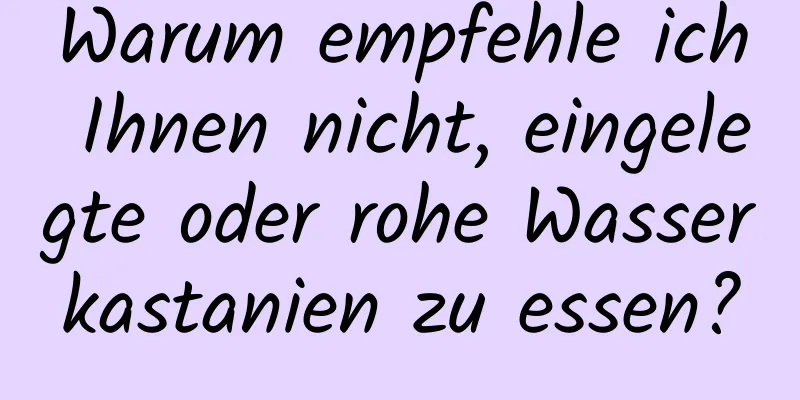 Warum empfehle ich Ihnen nicht, eingelegte oder rohe Wasserkastanien zu essen?