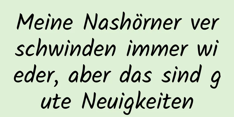 Meine Nashörner verschwinden immer wieder, aber das sind gute Neuigkeiten