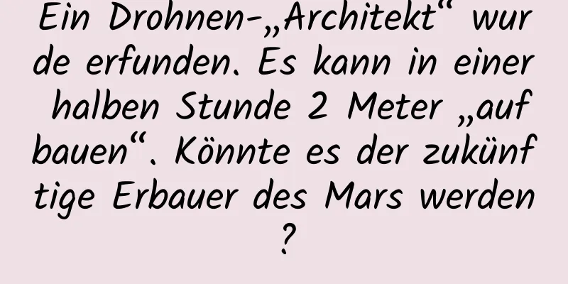 Ein Drohnen-„Architekt“ wurde erfunden. Es kann in einer halben Stunde 2 Meter „aufbauen“. Könnte es der zukünftige Erbauer des Mars werden?