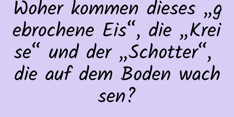 Woher kommen dieses „gebrochene Eis“, die „Kreise“ und der „Schotter“, die auf dem Boden wachsen?