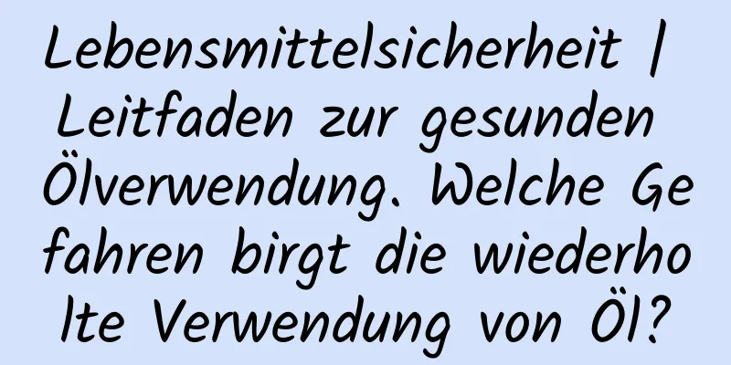 Lebensmittelsicherheit | Leitfaden zur gesunden Ölverwendung. Welche Gefahren birgt die wiederholte Verwendung von Öl?