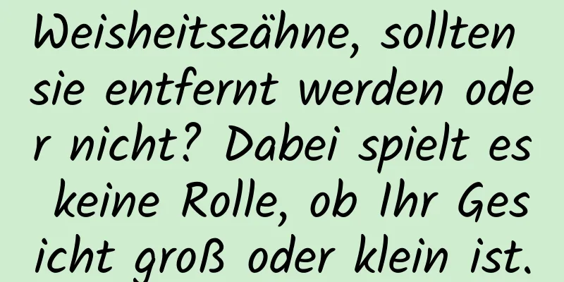Weisheitszähne, sollten sie entfernt werden oder nicht? Dabei spielt es keine Rolle, ob Ihr Gesicht groß oder klein ist.