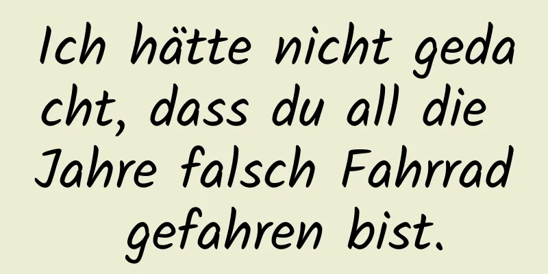 Ich hätte nicht gedacht, dass du all die Jahre falsch Fahrrad gefahren bist.
