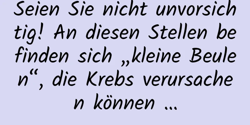 Seien Sie nicht unvorsichtig! An diesen Stellen befinden sich „kleine Beulen“, die Krebs verursachen können …