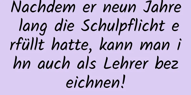 Nachdem er neun Jahre lang die Schulpflicht erfüllt hatte, kann man ihn auch als Lehrer bezeichnen!