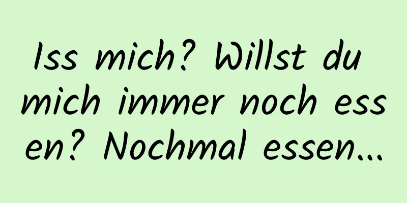 Iss mich? Willst du mich immer noch essen? Nochmal essen...