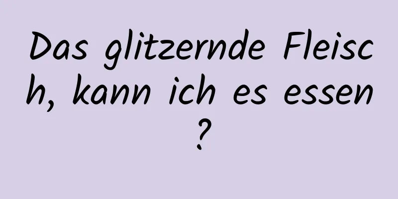 Das glitzernde Fleisch, kann ich es essen?