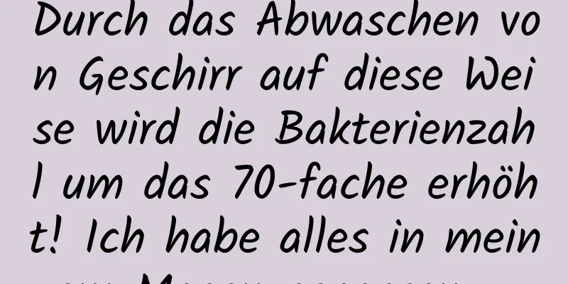 Durch das Abwaschen von Geschirr auf diese Weise wird die Bakterienzahl um das 70-fache erhöht! Ich habe alles in meinem Magen gegessen ...