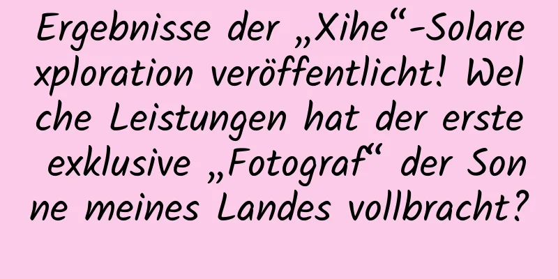 Ergebnisse der „Xihe“-Solarexploration veröffentlicht! Welche Leistungen hat der erste exklusive „Fotograf“ der Sonne meines Landes vollbracht?