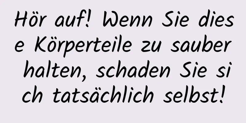 Hör auf! Wenn Sie diese Körperteile zu sauber halten, schaden Sie sich tatsächlich selbst!