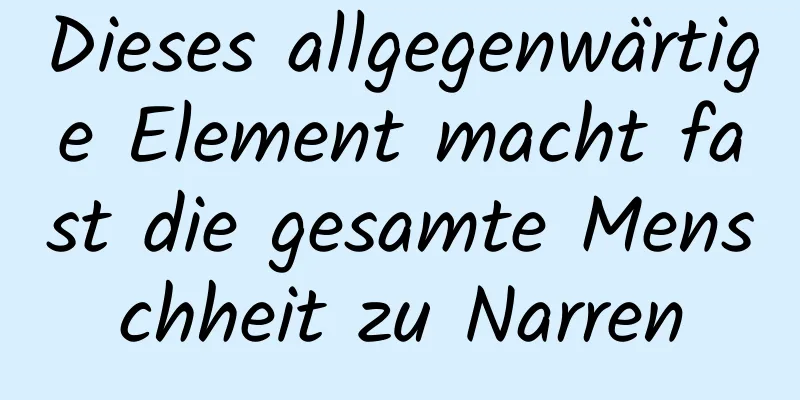 Dieses allgegenwärtige Element macht fast die gesamte Menschheit zu Narren