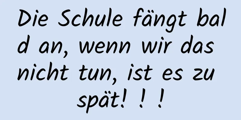 Die Schule fängt bald an, wenn wir das nicht tun, ist es zu spät! ! !