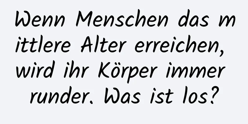 Wenn Menschen das mittlere Alter erreichen, wird ihr Körper immer runder. Was ist los?