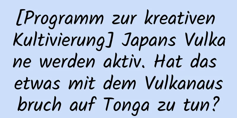 [Programm zur kreativen Kultivierung] Japans Vulkane werden aktiv. Hat das etwas mit dem Vulkanausbruch auf Tonga zu tun?