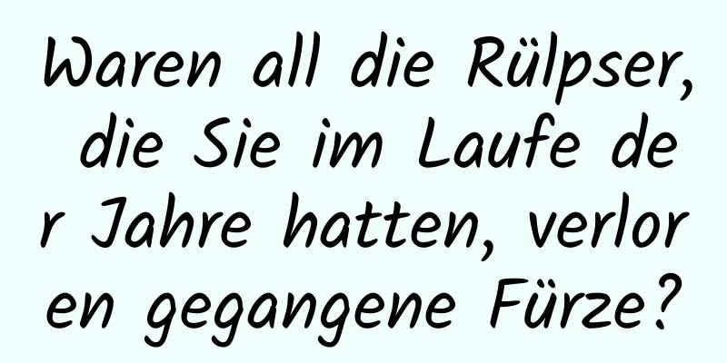 Waren all die Rülpser, die Sie im Laufe der Jahre hatten, verloren gegangene Fürze?