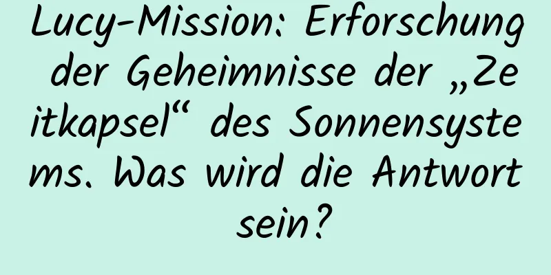 Lucy-Mission: Erforschung der Geheimnisse der „Zeitkapsel“ des Sonnensystems. Was wird die Antwort sein?