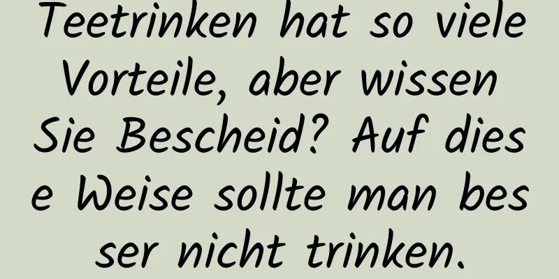 Teetrinken hat so viele Vorteile, aber wissen Sie Bescheid? Auf diese Weise sollte man besser nicht trinken.