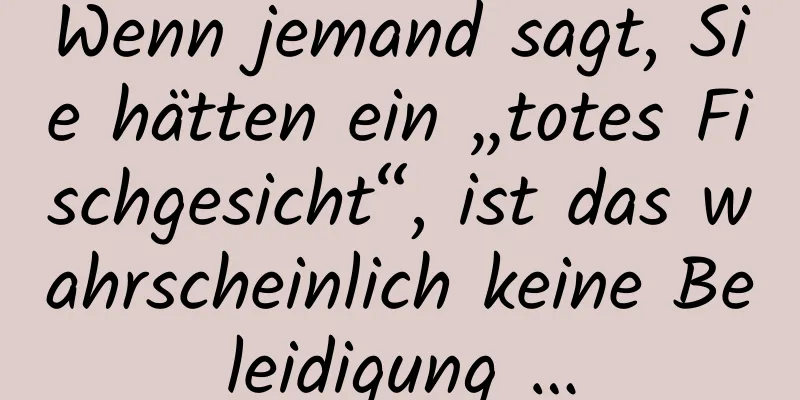 Wenn jemand sagt, Sie hätten ein „totes Fischgesicht“, ist das wahrscheinlich keine Beleidigung …