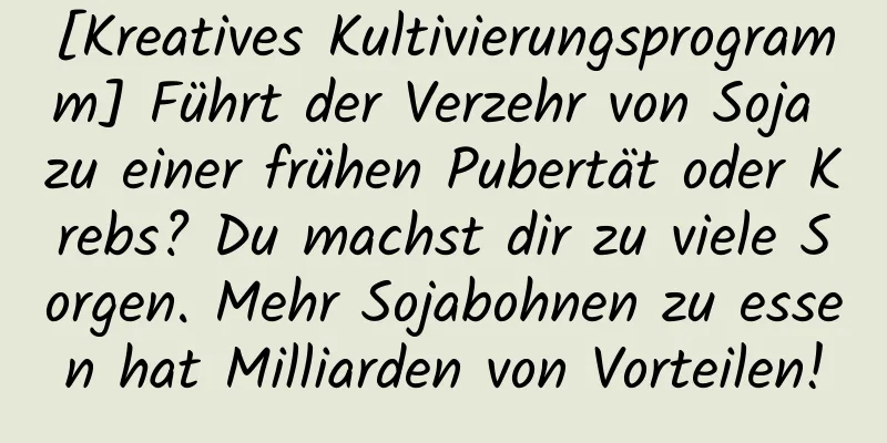 [Kreatives Kultivierungsprogramm] Führt der Verzehr von Soja zu einer frühen Pubertät oder Krebs? Du machst dir zu viele Sorgen. Mehr Sojabohnen zu essen hat Milliarden von Vorteilen!