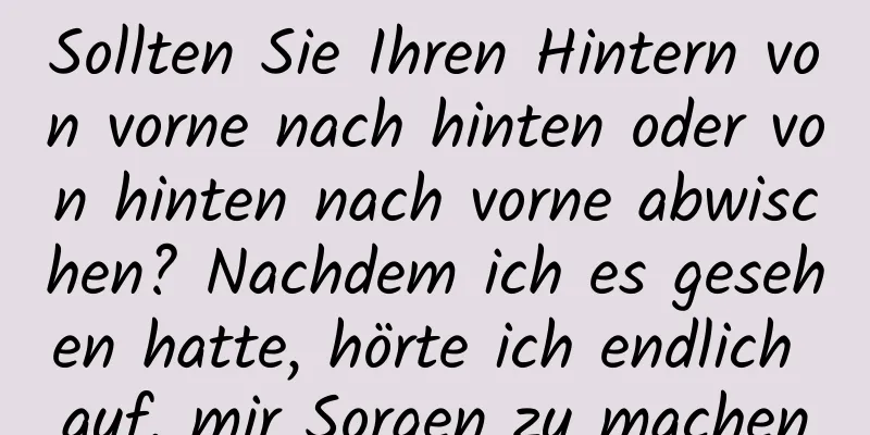 Sollten Sie Ihren Hintern von vorne nach hinten oder von hinten nach vorne abwischen? Nachdem ich es gesehen hatte, hörte ich endlich auf, mir Sorgen zu machen