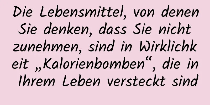 Die Lebensmittel, von denen Sie denken, dass Sie nicht zunehmen, sind in Wirklichkeit „Kalorienbomben“, die in Ihrem Leben versteckt sind