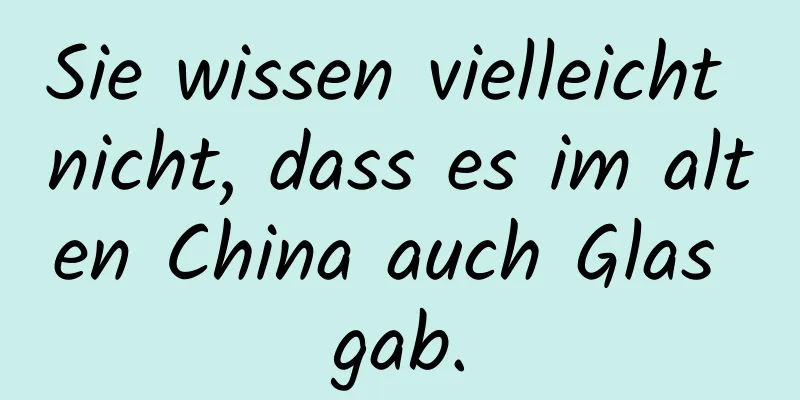 Sie wissen vielleicht nicht, dass es im alten China auch Glas gab.
