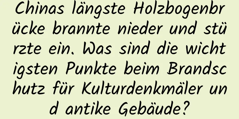 Chinas längste Holzbogenbrücke brannte nieder und stürzte ein. Was sind die wichtigsten Punkte beim Brandschutz für Kulturdenkmäler und antike Gebäude?