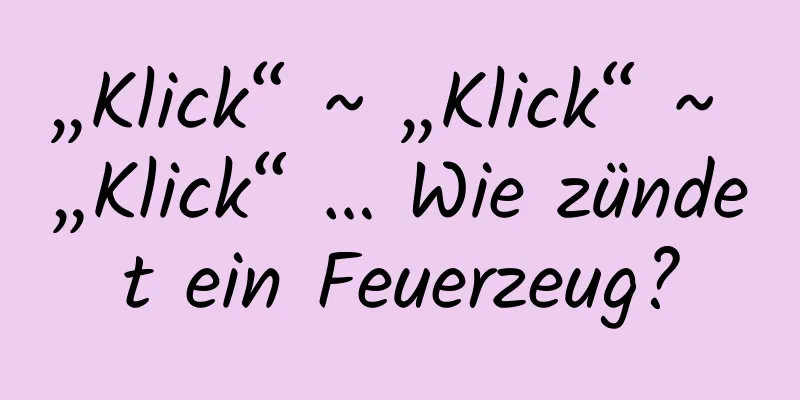 „Klick“ ~ „Klick“ ~ „Klick“ … Wie zündet ein Feuerzeug?