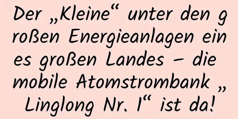 Der „Kleine“ unter den großen Energieanlagen eines großen Landes – die mobile Atomstrombank „Linglong Nr. 1“ ist da!