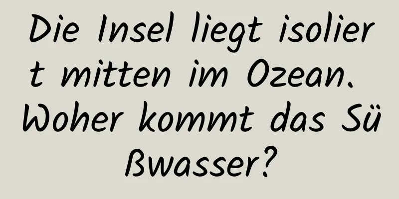 Die Insel liegt isoliert mitten im Ozean. Woher kommt das Süßwasser?