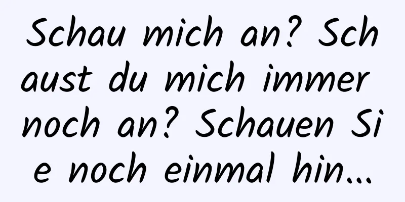 Schau mich an? Schaust du mich immer noch an? Schauen Sie noch einmal hin...