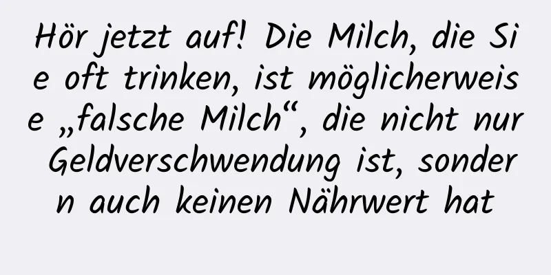 Hör jetzt auf! Die Milch, die Sie oft trinken, ist möglicherweise „falsche Milch“, die nicht nur Geldverschwendung ist, sondern auch keinen Nährwert hat