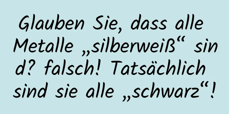 Glauben Sie, dass alle Metalle „silberweiß“ sind? falsch! Tatsächlich sind sie alle „schwarz“!