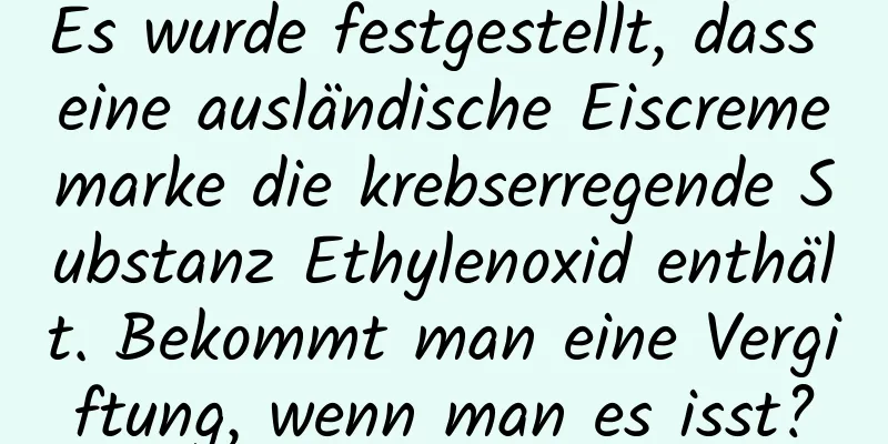Es wurde festgestellt, dass eine ausländische Eiscrememarke die krebserregende Substanz Ethylenoxid enthält. Bekommt man eine Vergiftung, wenn man es isst?