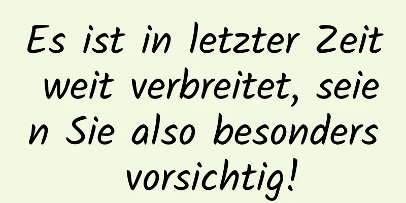 Es ist in letzter Zeit weit verbreitet, seien Sie also besonders vorsichtig!