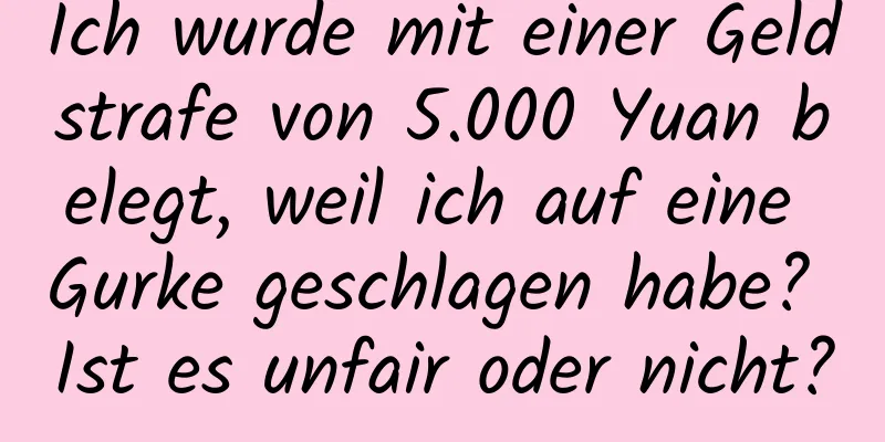 Ich wurde mit einer Geldstrafe von 5.000 Yuan belegt, weil ich auf eine Gurke geschlagen habe? Ist es unfair oder nicht?