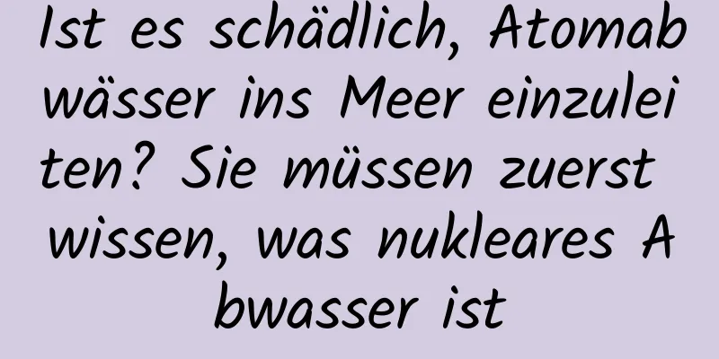 Ist es schädlich, Atomabwässer ins Meer einzuleiten? Sie müssen zuerst wissen, was nukleares Abwasser ist