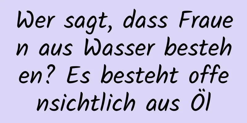 Wer sagt, dass Frauen aus Wasser bestehen? Es besteht offensichtlich aus Öl