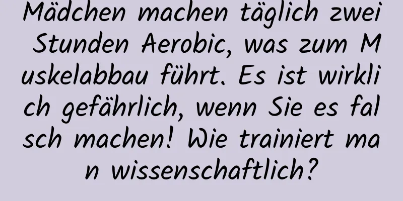 Mädchen machen täglich zwei Stunden Aerobic, was zum Muskelabbau führt. Es ist wirklich gefährlich, wenn Sie es falsch machen! Wie trainiert man wissenschaftlich?