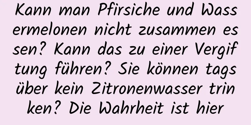 Kann man Pfirsiche und Wassermelonen nicht zusammen essen? Kann das zu einer Vergiftung führen? Sie können tagsüber kein Zitronenwasser trinken? Die Wahrheit ist hier