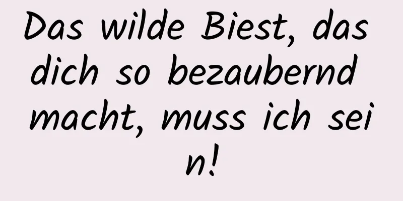 Das wilde Biest, das dich so bezaubernd macht, muss ich sein!