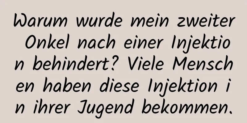 Warum wurde mein zweiter Onkel nach einer Injektion behindert? Viele Menschen haben diese Injektion in ihrer Jugend bekommen.