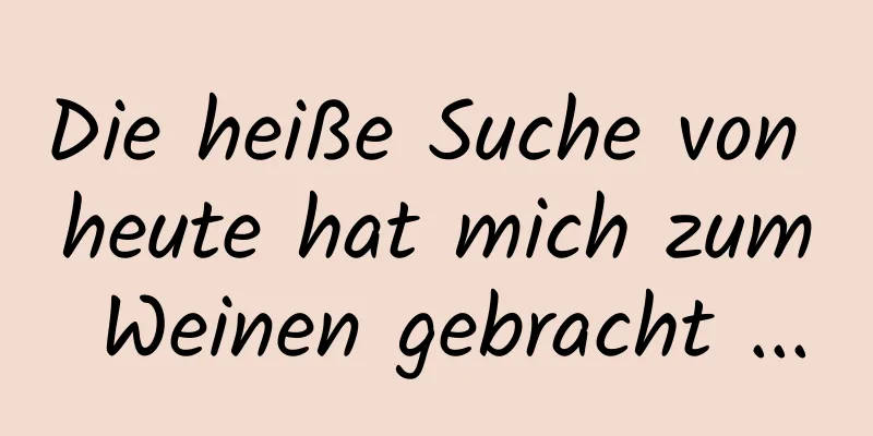 Die heiße Suche von heute hat mich zum Weinen gebracht ...