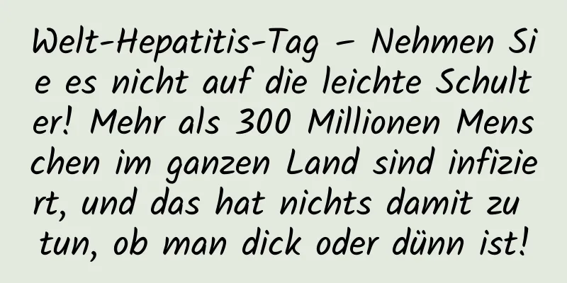 Welt-Hepatitis-Tag – Nehmen Sie es nicht auf die leichte Schulter! Mehr als 300 Millionen Menschen im ganzen Land sind infiziert, und das hat nichts damit zu tun, ob man dick oder dünn ist!