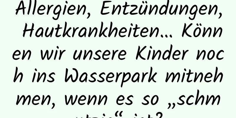 Allergien, Entzündungen, Hautkrankheiten… Können wir unsere Kinder noch ins Wasserpark mitnehmen, wenn es so „schmutzig“ ist?