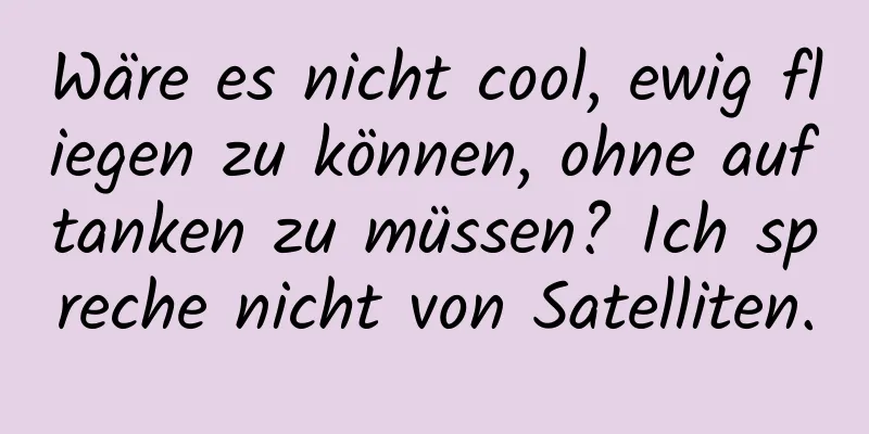 Wäre es nicht cool, ewig fliegen zu können, ohne auftanken zu müssen? Ich spreche nicht von Satelliten.