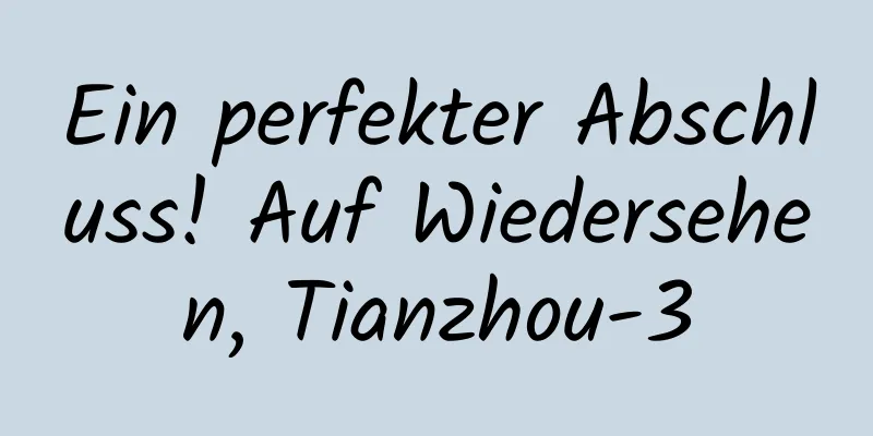 Ein perfekter Abschluss! Auf Wiedersehen, Tianzhou-3