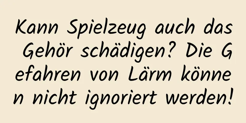 Kann Spielzeug auch das Gehör schädigen? Die Gefahren von Lärm können nicht ignoriert werden!