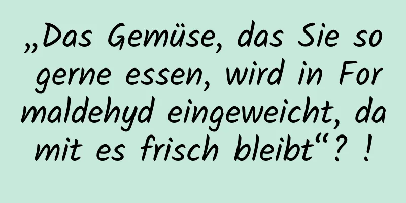 „Das Gemüse, das Sie so gerne essen, wird in Formaldehyd eingeweicht, damit es frisch bleibt“? !