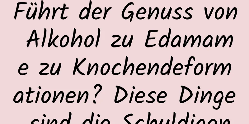 Führt der Genuss von Alkohol zu Edamame zu Knochendeformationen? Diese Dinge sind die Schuldigen